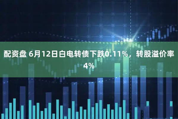 配资盘 6月12日白电转债下跌0.11%，转股溢价率4%