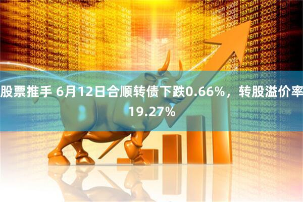 股票推手 6月12日合顺转债下跌0.66%，转股溢价率19.27%