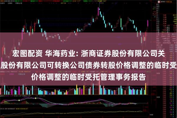 宏图配资 华海药业: 浙商证券股份有限公司关于浙江华海药业股份有限公司可转换公司债券转股价格调整的临时受托管理事务报告