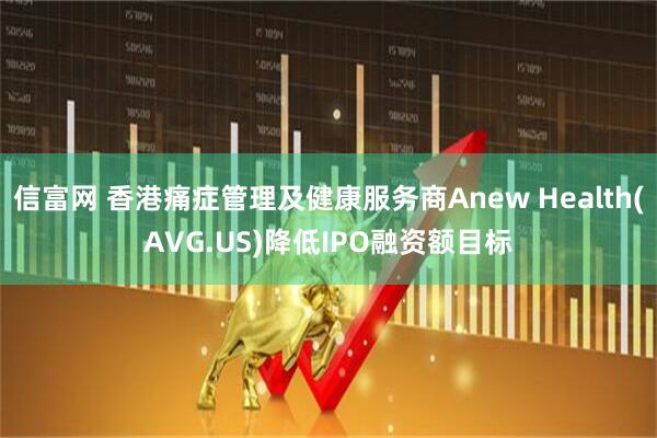 信富网 香港痛症管理及健康服务商Anew Health(AVG.US)降低IPO融资额目标