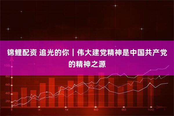 锦鲤配资 追光的你｜伟大建党精神是中国共产党的精神之源