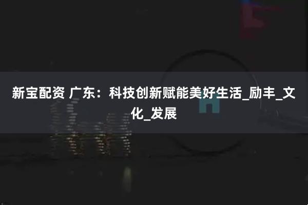 新宝配资 广东：科技创新赋能美好生活_励丰_文化_发展