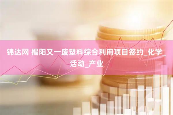 锦达网 揭阳又一废塑料综合利用项目签约_化学_活动_产业