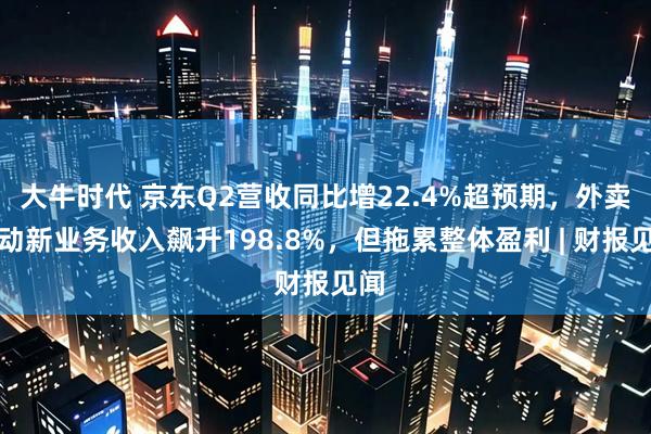 大牛时代 京东Q2营收同比增22.4%超预期，外卖驱动新业务收入飙升198.8%，但拖累整体盈利 | 财报见闻