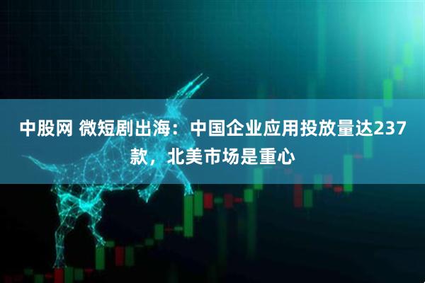 中股网 微短剧出海：中国企业应用投放量达237款，北美市场是重心
