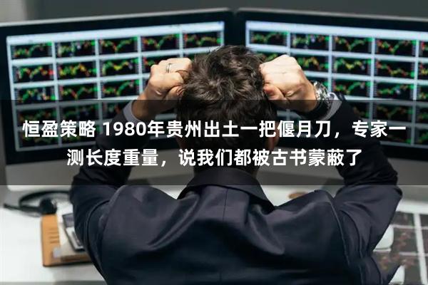 恒盈策略 1980年贵州出土一把偃月刀，专家一测长度重量，说我们都被古书蒙蔽了