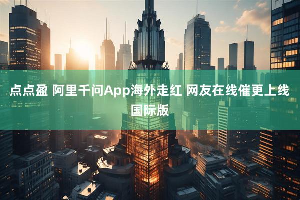 点点盈 阿里千问App海外走红 网友在线催更上线国际版